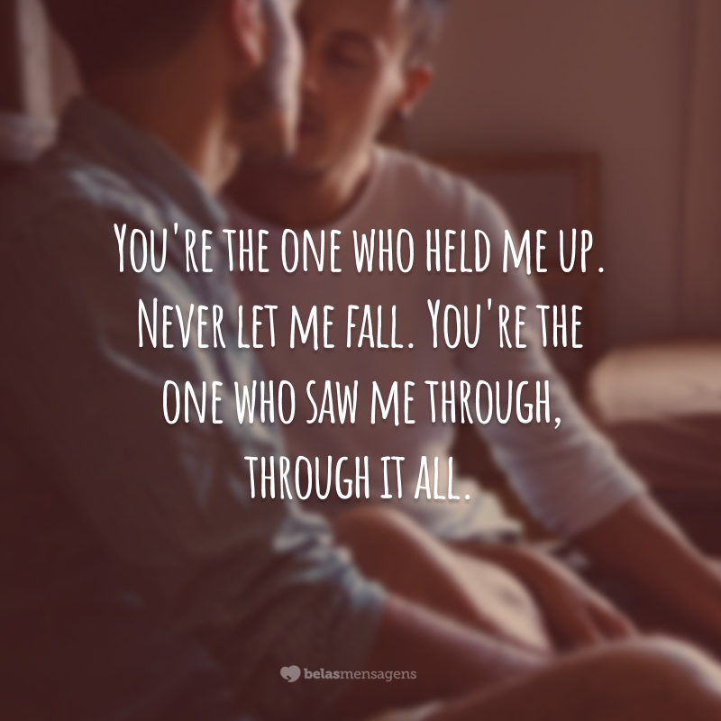 You're the one who held me up.  Never let me fall.  You're the one who saw me through, through it all.  (You're the one who supported me. You never let me down. You're the one who's supported me, through it all.)