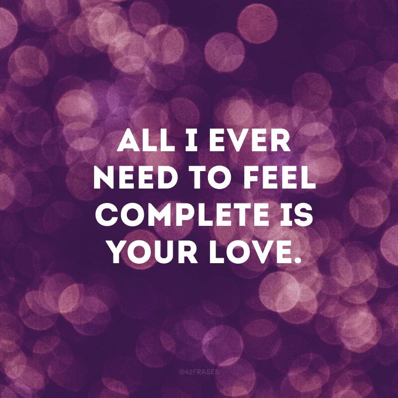 All I ever need to feel complete is your love.  (All I need to feel complete is your love)