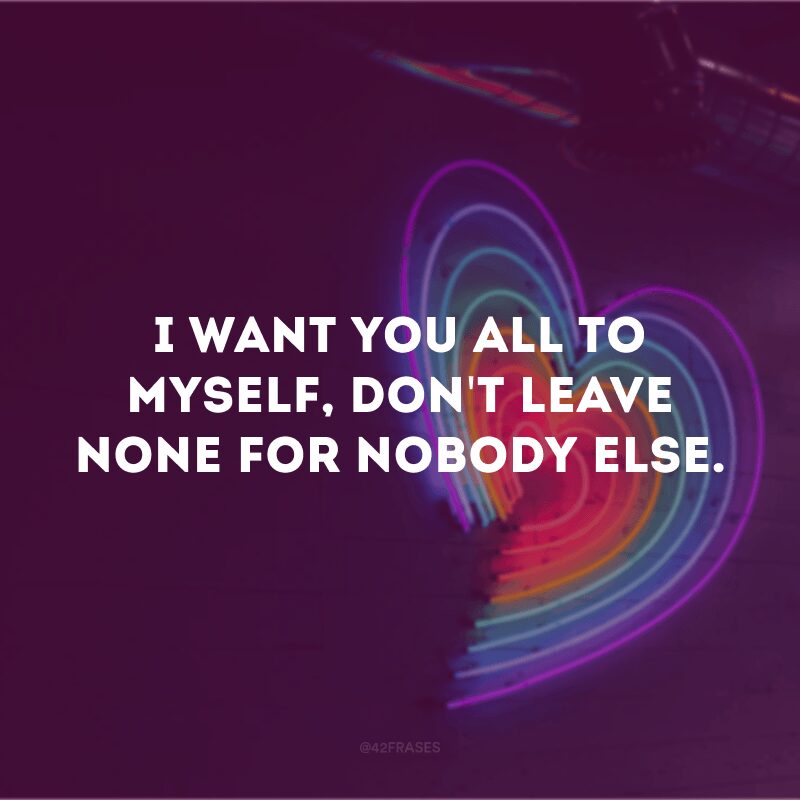 I want you all to myself, don't leave none for nobody else.  (I want you all to myself, leaving nothing for anyone else)