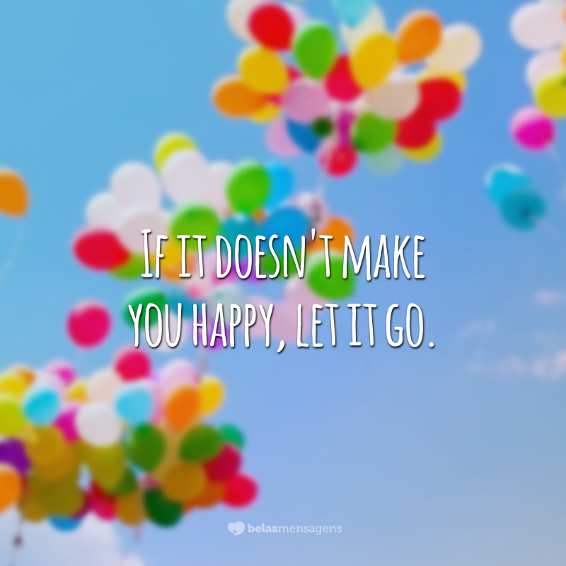 If it doesn't make you happy, let it go.  (If that doesn't make you happy, let it go)
