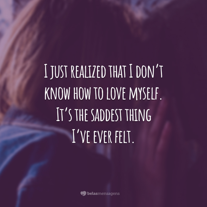 I just realized that I don't know how to love myself.  It's the saddest thing I've ever felt.  (I just realized I don't know how to love myself. It's the saddest thing I've ever felt.)