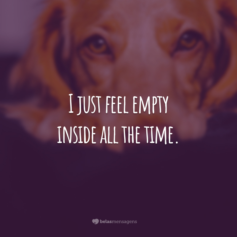 I just feel empty inside all the time.  (I feel empty inside all the time.)