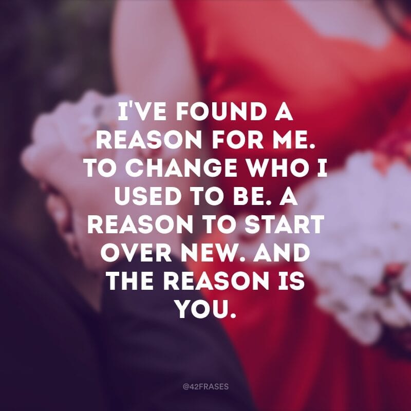 I've found a reason for me.  To change who I used to be.  A reason to start over new.  And the reason is you.  (I found a reason for myself. To change who I used to be. A reason to start over. And the reason is you)