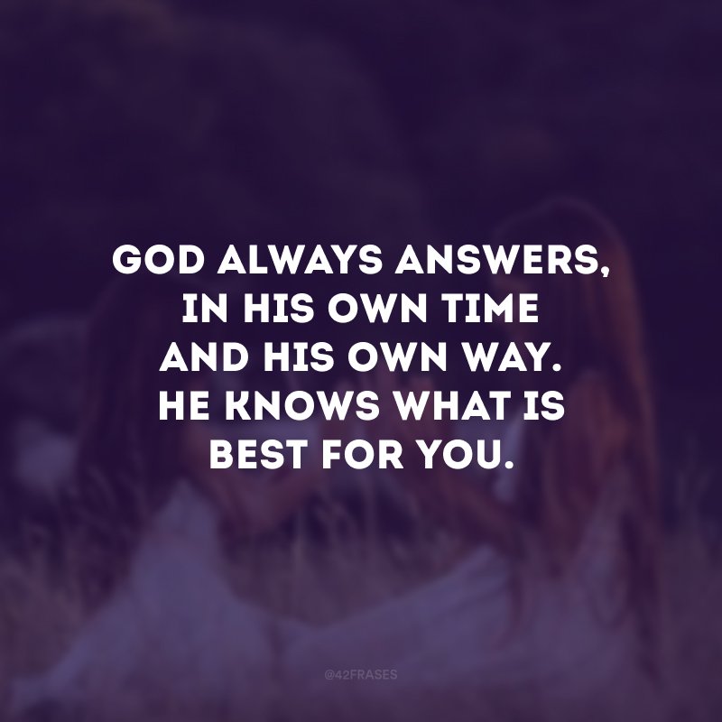 God always answers, in His own time and His own way.  He knows what is best for you.  (God always answers, in His own time and in His own way. He knows what's best for you.) 