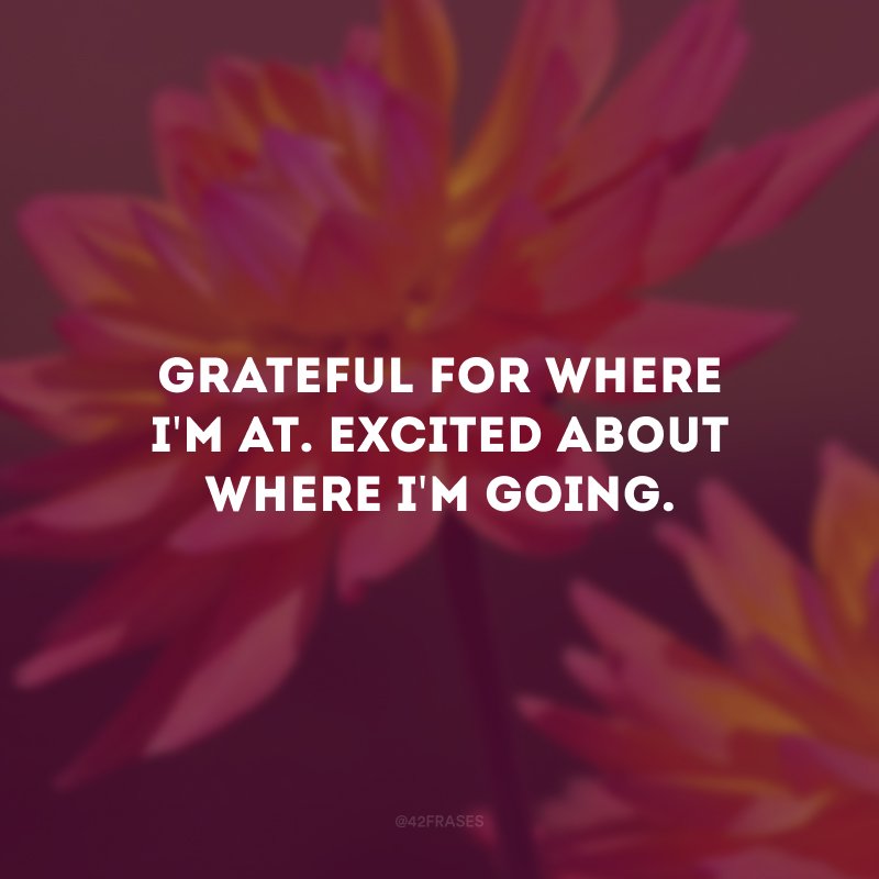 Grateful for where i'm at.  Excited about where i'm going.  (Thankful for where I am. Excited where I am going.)
